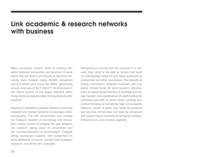 23 
Many successful clusters build on existing networks between universities and business. A study found that the alumni and faculty at Stanford University have created nearly 40,000 companies and 5.4 million jobs since the 1930s, generating annual revenues of $2.7 trillion.61 As discussed in the Talent section of this paper, Stanford offers many hands-on opportunities linking students with business. 
Helping to establish a pipeline between university research and startup formation encourages entrepreneurship. The UK Government has created the Catapult network of technology and innovation centers aimed at bridging the gap between the research taking place in universities and the commercialization of technology.62 Catapult brings businesses together with researchers to drive additional economic benefit from academic research—one of the UK’s strengths. 
Entrepreneurs cannot and do not exist in a vacuum; they need to be able to access and build on cutting-edge research and ideas produced by universities and other businesses. The benefits of strong connections between business and academia include funds for joint research, development of standardized licenses to facilitate technology transfer, and coordination of seed funding for university spin-offs. In some cases, existing government funding of sometimes high risk academic research results in great new ideas for products and services. Universities can even be conveners and support these networks by bringing investors, entrepreneurs, and mentors together. 
Link academic & research networks 
with business  