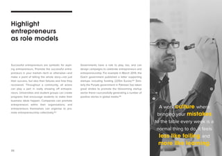 26 
Successful entrepreneurs are symbolic for aspir-ing 
entrepreneurs. Promote the successful entre-preneurs 
in your market—tech or otherwise—and 
make a point of telling the whole story—not just 
their success, but also their failures and how they 
recovered. Throughout a community, all actors 
can play a part in really showing off entrepre-neurs. 
Universities and student groups can create 
programs that encourage students to make their 
business ideas happen. Companies can promote 
entrepreneurs within their organizations; and 
entrepreneurs themselves can organise to pro-mote 
entrepreneurship collectively.63 
Highlight 
entrepreneurs 
as role models 
Governments have a role to play, too, and can 
design campaigns to celebrate entrepreneurs and 
entrepreneurship. For example in March 2014, the 
Dutch government published a letter supporting 
startups including funding (225m Euros).64 Simi-larly 
the Punjab government in Pakistan has taken 
great strides to promote the blossoming startup 
sector there—successfully generating a number of 
positive stories in global media.65 
A work culture where 
bringing your mistakes 
to the table every week is a 
normal thing to do, it feels 
less like failing and 
more like learning. 
 