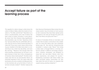 27 
The appetite for radical change is what drives the culture of Silicon Valley, where the mantra of innovation is, “Fail often and fail fast”.66 But failure as a virtue is counterintuitive, and a fear of failure has been shown to hinder innovation in some places. An article from Tech Chomp’s blog hypothesizes why Australians may not have “big-picture thinking:” because while they are comfortable with success, they do not do so well at embracing failure. It notes that “If you have a work culture where bringing your mistakes to the table every week is a normal thing to do, it feels less like failing and more like learning.” 67Research from Europe finds that many would-be entrepreneurs do not start a company because of their fear of the consequences of business failure [bankruptcy]68; therefore bankruptcy laws that do not over-penalize failure are extremely important. In fact, one report notes that businesses set up by re-starters actually grow faster than business set up by first timers in terms of turnover and jobs created.69 Another study by the Inter-American Development Bank shows that one reason women may not achieve as much success as men is because they have fewer startup cycles compared to men who go through 4-5 cycles and learn from failure and grow each time.70 
A culture of innovation thrives on risk takers, but it takes time to build a community of role models who can show that taking risks—and sometimes failing—pays off. One way the entrepreneurship ecosystem is trying to stop “failure” from being a taboo topic is through FailCon, a one-day conference started in 2009 for technology entrepreneurs, investors, developers, and designers to study their own and others’ failures, learn from these experiences, and prepare for success.71 Establishing connections with Silicon Valley and other successful startup communities can also help foster this kind of culture via networks that support young, growing companies.72 
Accept failure as part of the learning process  