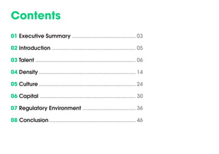 Contents 
01 Executive Summary 
02 Introduction 
03 Talent 
04 Density 
05 Culture 
06 Capital 
07 Regulatory Environment 
08 Conclusion 
.......................................... 03 
....................................................... 05 
.................................................................. 06 
................................................................ 14 
................................................................ 24 
............................................................... 30 
................................... 36 
......................................................... 46  