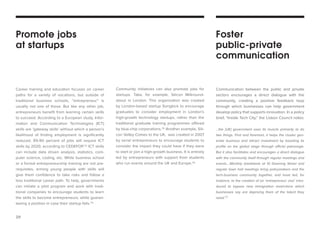 29 
Career training and education focuses on career paths for a variety of vocations, but outside of traditional business schools, “entrepreneur” is usually not one of those. But like any other job, entrepreneurs benefit from learning certain skills to succeed. According to a European study, Information and Communication Technologies (ICT) skills are ‘gateway skills’ without which a person’s likelihood of finding employment is significantly reduced. 85-90 percent of jobs will require ICT skills by 2020, according to CEDEFOP.73 ICT skills can include data driven analysis, statistics, computer science, coding, etc. While business school or a formal entrepreneurship training are not prerequisites, arming young people with skills will give them confidence to take risks and follow a less traditional career path. To help, governments can initiate a pilot program and work with traditional companies to encourage students to learn the skills to become entrepreneurs, while guaranteeing a position in case their startup fails.74 
Communication between the public and private sectors encourages a direct dialogue with the community, creating a positive feedback loop through which businesses can help government develop policy that supports innovation. In a policy brief, “Inside Tech City,” the Lisbon Council notes: 
...the [UK] government uses its muscle primarily to do two things. First and foremost, it helps the cluster generate business and attract investment by boosting its profile on the global stage through official patronage. But it also facilitates and encourages a direct dialogue with the community itself through regular meetings and events….Monthly breakfasts at 10 Downing Street and regular town hall meetings bring policymakers and the tech-business community together, and have led, for instance, to the creation of an ‘entrepreneur visa’ introduced to bypass new immigration restrictions which businesses say are depriving them of the talent they need.77 
Community initiatives can also promote jobs for startups. Take, for example, Silicon Milkroundabout in London. This organization was created by London-based startup Songkick to encourage graduates to consider employment in London’s high-growth technology startups, rather than the traditional graduate training programmes offered by blue-chip corporations.75 Another example, Silicon Valley Comes to the UK, was created in 2007 by serial entrepreneurs to encourage students to consider the impact they could have if they were to start or join a high-growth business. It is entirely led by entrepreneurs with support from students who run events around the UK and Europe.76 
Promote jobs 
at startups 
Foster 
public-private 
communication  