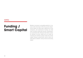 31 
Funding / 
Smart Capital 
Whether a business is just getting started or is trying to scale, financing is critical for success. Experienced capital can really make a difference for new companies, and experienced investors can help coach founders along their journey. Policymakers can proactively take measures that make it easier for startups to access capital and can create tax incentives for investors to help create more of that capital. However, governments need to strike the right balance between raising revenue and taxing capital. 
CAPITAL  