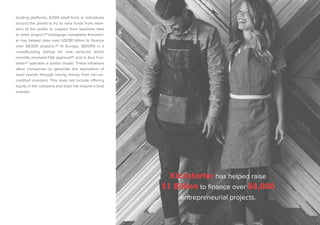 funding platforms, 8,000 small firms or individuals 
around the planet to try to raise funds from mem-bers 
of the public to support their business idea 
or other project.84 Indiegogo competitor Kickstart-er 
has helped raise over USD$1 billion to finance 
over 58,000 projects.85 In Europe, SEEDRS is a 
crowdfunding startup for new ventures which 
recently received FSA approval86 and in Asia Fun-dator87 
operates a similar model. These initiatives 
allow companies to generate the equivalent of 
seed rounds through raising money from non-ac-credited 
investors. This does not include offering 
equity in the company and does not require a lead 
investor. 
Kickstarter has helped raise 
$1 Billion to finance over 58,000 
entrepreneurial projects. 
 