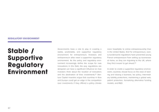 37 
Stable / Supportive Regulatory Environment 
Governments have a role to play in creating a stable, predictable, and supportive regulatory environment for entrepreneurs. Investors and entrepreneurs alike need a supportive regulatory environment. As the policy and regulatory environment increasingly define the scope for new innovations in this field, the way regulations are designed can have a significant influence on how investors think about the location of innovators and the destination of their investments.91 Venture Capital investors argue that countries in Asia and Europe could get an edge in the competition over investments if they offered a policy climate more hospitable to online entrepreneurship than in the United States. And for entrepreneurs, overly burdensome regulations have prevented young French entrepreneurs from setting up businesses at home, so they are migrating to the UK, where they find it easier to get ahead.92 
In order to create a supportive regulatory environment, countries should focus on the ease of starting and closing a business, tax policy, intermediary liability protections, maintaining a global web, patent protection, formalizing alternative funding models, and R&D. 
REGULATORY ENVIRONMENT  