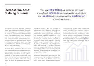 38 
The rules and regulations to register and set up 
as well as wind down a business can be cumber-some, 
but many governments are working to ease 
the burden on entrepreneurs by making it easier 
to start and close a business. Putting registration 
processes online, reducing or eliminating mini-mum 
capital requirements, simplifying post-regis-tration 
procedures (tax registration, social security 
registration, licensing), creating one-stop shops 
for registration, and reducing bankruptcy penal-ties 
are a good place to start. 
The World Bank’s 2014 Doing Business report 
notes that some governments have already recog-nized 
that implementing such reforms can jump-start 
entrepreneurship.93 For example, in Dubai, 
businesses are to be offered a “hassle-free” trade 
licence valid for four months, allowing them to 
start operating immediately rather than waiting 
weeks or months for government approvals.94 
The UK has initiated a “Red Tape Challenge” to 
explore ways to fulfill regulatory requirements in 
the least burdensome way possible.95 The Obama 
administration aimed to lower filing burdens for 
new businesses in the 2011 JOBS Act.96 In Portu-gal, 
cutting the time and cost of firm registration 
increased the number of business startups by 17 
percent and created about 7 new jobs a month per 
100,000 county inhabitants in eligible industries.97 
To compare countries, the 2014 Doing Business 
report ranks the UK as #7 in “ease of starting a 
business” based on the number of procedures, 
the number of days and cost, compared to the U.S. 
which falls on #4, France at #34 and Brazil at #130 
while Singapore is at #1.98 
Streamlining administrative processes not only 
helps businesses get started, it also helps com-panies 
close in the event of failure—and failure is 
part of startup culture. The World Bank recognizes 
Increase the ease 
of doing business 
The way regulations are designed can have 
a significant influence on how investors think about 
the location of innovators and the destination 
of their investments. 
improvements in this that include “creating spe-cialized 
bankruptcy courts, expediting insolvency 
proceedings, making business operations during 
reorganization easier and regulating the profes-sion 
for insolvency representatives.”99 In addition, 
reducing the stringency of bankruptcy legislation 
from the highest to the average level in the OECD 
could raise capital flows to patenting firms by 
around 35 percent.100 
 