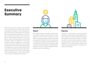 3 
Executive 
Summary 
Talent 
Density 
Having the right talent is essential to support business growth. Countries need to invest in human capital to build and retain a workforce not only with the skills startups seek but also to help build businesses and innovate for the future. Countries can kickstart investment in human capital by creating flexible labor markets that attract people with a variety of skills and experience; supporting education for an IT and innovation workforce; and promoting diversity in the workplace. 
Innovation is something that is bred through the intersection of great minds. Creating density of talented thinkers and makers dramatically increases the potential for successful ventures to emerge. Countries can foster startup density by supporting cluster growth, creating physical hubs, driving awareness in the media, building networks with mentors, and linking academics and research networks with businesses. 
New ideas come from everywhere, and entrepreneurs do not have to be in Silicon Valley to be the next Google or Facebook. In fact, a growing number of thriving tech companies got their start elsewhere— Kakao, Spotify, and Waze, just to name a few. That said, Silicon Valley is home to the most prolific, thriving startup ecosystem in the world. We are seeing communities take lessons learned from Silicon Valley and apply them to their local context to develop ecosystems in other places like Tel Aviv, London, and New York City1. Plenty of existing research and case studies provide advice for entrepreneurs2 and have shown that there are a few common ingredients that help to foster successful ecosystems. In this paper, we will explore five of these ingredients in detail: talent, density, culture, capital, and regulatory environment.  