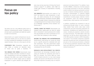 39 
Tax policy can be a very effective policy lever to influence entrepreneurial activity. Companies of all sizes want a predictable and stable tax system in order to do business. 
Governments can support entrepreneurs by providing that stability and can use their tax systems to create incentives for investment, risk-taking, and capital formation. Here are a few ways to do this: 
CORPORATE TAX Competitive corporate tax 
rates make a country an attractive place to invest and to grow a business. 101 
TAX BREAKS FOR HIRING Governments have used tax holidays and other incentives to encourage entrepreneurs to hire new employees. One example is the CICE, a tax credit in France equal to 6 percent of certain wages paid to salaried employees in a given calendar year. (Eligible salaries must not be more than 2.5 times the French minimum wage.)102 In addition, other R&D tax credits offer recovery of expenditures including wages.103 
TAX REBATES Governments can create an “up front” tax break for initial investments in startups. As noted previously, the UK introduced their Seed Enterprise Investment Scheme (SEIS), which encourages startup investment by offering a straight 50 percent tax break to those investing up to £100,000, regardless of the investors’ normal tax rate.104 
CAPITAL GAINS TAX RELIEF Governments can establish lower capital gains tax rates for capital that is reinvested in new businesses (U.S. model). This way founders are more incentivized to re-invest in their own company or other startups. 
INCOME TAX BREAKS FOR ENTREPRENEURS Governments could pursue an income tax break up to a specific amount for individuals who start new businesses. The Irish government targeted such a tax break at individuals who had been unemployed for over 15 months. 
RESEARCH AND DEVELOPMENT TAX CREDITS 
Governments can encourage innovation by providing tax benefits for companies that invest in R&D. For example, The French R&D tax credit, “Crédit d’impôt recherche”, is a tax credit ranging between 30 percent and 40 percent of the qualifying R&D expenses (including costs of research 
Focus on 
tax policy personnel and depreciation).105 In addition, Canada offers SR&ED, a federal tax incentive program to encourage businesses of all sizes, particularly small to medium and startup businesses, to develop new or improve existing products, processes, principles, methodologies, or materials. Eligible businesses can recover up to 64 percent of their expenditures including wages, materials, machinery, equipment, travel and training expenses, property taxes, utility expenses, and overhead.106 
In addition, simplifying tax compliance is also an entrepreneur-friendly policy. In some countries, Value Added Taxes and/or sales taxes create cumbersome and time-consuming paperwork for businesses. Simplifying and digitizing these processes, including tax payment, reduces burdens on small businesses. The World Bank notes that today firms can file tax returns electronically in 76 of the 189 countries covered in 2014’s Doing Business report.107 For example, companies in Sweden pay taxes only twice per year, and spend 122 hours per year on the necessary procedures, compared to 15 annual tax payments required in Italy, which takes up to 285 hours of work time from small and medium businesses.108  