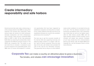 40 
Internet services like email, video conferencing, or 
online storage solutions help SMEs to reduce their 
expenses and increase their productivity. These 
services lower the barriers for small businesses, 
stimulate employment, and drive entrepreneur-ship. 
In Europe, online services contributed €430 
billion to GDP in 2012. Of this, they generated 
€210 billion by improving the productivity of other 
companies and different economic sectors.109 The 
OECD also recognizes that “The ability of new 
and small firms to innovate is considered crucial 
to ensure long-term and sustainable growth, since 
SMEs tend to harness technological or commer-cial 
opportunities that have been neglected by 
established companies and bring them to market. 
In this context, platforms that help new firms to be 
established and grow are crucial to the innovation 
performance of an economy.”110 
The best way to get the economic benefits of 
the internet while also supporting local laws and 
deterring illegal content is to support “safe har-bor” 
laws for internet companies. Since the early 
days of the web, safe harbors have provided the 
rules of the road for the information economy. 
They guarantee that as long as an online platform 
Create intermediary 
responsibility and safe harbors 
Corporate Tax can make a country an attractive place to grow a business. 
Tax breaks, and rebates can encourage innovation. 
meets certain conditions, it is not liable for the acts 
of its users. This has allowed companies to build 
businesses and platforms with a clear understand-ing 
of what they are and are not legally respon-sible 
for. Safe harbors provide SMEs with the 
legal certainty needed to attract investors and to 
innovate and design new products. Examples 
of such laws include the U.S.’s Communications 
Decency Act Section 230, the Digital Millennium 
Copyright Act, and the European Union’s e-Com-merce 
Directive. 
 