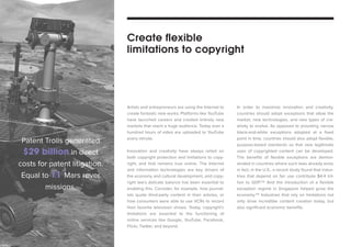 Artists and entrepreneurs are using the Internet to 
create fantastic new works. Platforms like YouTube 
have launched careers and created entirely new 
markets that reach a huge audience. Today over a 
hundred hours of video are uploaded to YouTube 
every minute. 
Innovation and creativity have always relied on 
both copyright protection and limitations to copy-right, 
and that remains true online. The Internet 
and information technologies are key drivers of 
the economy and cultural development, and copy-right 
law’s delicate balance has been essential to 
enabling this. Consider, for example, how journal-ists 
quote third-party content in their articles, or 
how consumers were able to use VCRs to record 
their favorite television shows. Today, copyright’s 
limitations are essential to the functioning of 
online services like Google, YouTube, Facebook, 
Flickr, Twitter, and beyond. 
In order to maximize innovation and creativity, 
countries should adopt exceptions that allow the 
market, new technologies, and new types of cre-ativity 
to evolve. As opposed to providing narrow 
black-and-white exceptions adopted at a fixed 
point in time, countries should also adopt flexible, 
purpose-based standards so that new legitimate 
uses of copyrighted content can be developed. 
The benefits of flexible exceptions are demon-strated 
in countries where such laws already exist; 
in fact, in the U.S., a recent study found that indus-tries 
that depend on fair use contribute $4.4 tril-lion 
to GDP.114 And the introduction of a flexible 
exception regime in Singapore helped grow the 
economy.115 Industries that rely on limitations not 
only drive incredible content creation today, but 
also significant economic benefits. 
Create flexible 
limitations to copyright 
Patent Trolls generated 
$29 billion in direct 
costs for patent litigation. 
Equal to 11 Mars rover 
missions. 
 