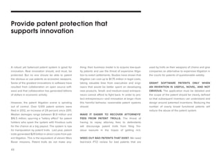 43 
A robust yet balanced patent system is good for innovation. Real innovation should, and must, be protected. But no one should be able to patent the obvious or use patents as economic weapons. Some of the greatest innovations in software have resulted from collaboration on open source software and that collaboration has generated billions of dollars in economic activity. 
However, the patent litigation scene is spiraling out of control. Over 5,100 patent actions were filed in 2012, an increase of 29 percent since 2011. Median damages range between $1.9 million and $16.5 million, spurring a “lottery effect” for patent holders who spam the system with frivolous suits for the chance at a big payout. The system is ripe for manipulation by patent trolls. Last year, patent trolls generated $29 billion in direct costs from patent litigation. This is the equivalent of eleven Mars Rover missions. Patent trolls do not make anything; their business model is to acquire low-quality patents and use the threat of expensive litigation to extort settlements. Studies have shown that litigation can cost up to $1.75 million in legal costs, taking valuable time from executives and engineers that would be better spent on developing new products. Small- and medium-sized entrepreneurs cannot afford to fight back. In order to protect entrepreneurs—and innovation at large—from this harmful behavior, reasonable patent systems should: 
MAKE IT EASIER TO RECOVER ATTORNEYS’ FEES FROM PATENT TROLLS. The threat of having to repay attorney fees to defendants will discourage patent trolls from filing frivolous lawsuits in the hopes of getting rich. 
WEED OUT BAD PATENTS THAT EXIST. We need fast-track PTO review for bad patents that are 
Provide patent protection that supports innovationused by trolls as their weapons of choice and give companies an alternative to expensive litigation in the courts for patents of questionable validity. 
GRANT SOFTWARE PATENTS ONLY WHEN 
AN INVENTION IS USEFUL, NOVEL, AND NOT OBVIOUS. The application must be detailed and the scope of the patent should be clearly defined so that subsequent inventors can understand and design around patented inventions. Reducing the number of overly broad functional patents will reduce the abuse of the patent system.  