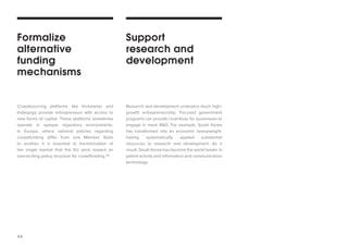 44 
Crowdsourcing platforms like Kickstarter and Indiegogo provide entrepreneurs with access to new forms of capital. These platforms sometimes operate in opaque regulatory environments. In Europe, where national policies regarding crowdfunding differ from one Member State to another, it is essential to harmonization of the single market that the EU work toward an overarching policy structure for crowdfunding.116 
Research and development underpins much high- growth entrepreneurship. Focused government programs can provide incentives for businesses to engage in more R&D. For example, South Korea has transformed into an economic heavyweight, having systematically applied substantial resources to research and development. As a result, South Korea has become the world leader in patent activity and information and communication technology. 
Formalize 
alternative 
funding 
mechanisms 
Support 
research and development  