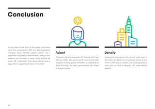 46 
Conclusion 
Talent 
Density 
Programs like the proposed US “Startup Visa” and Startup Chile, the government’s successful pilot program to bring global innovators to contribute to their economy, are ways governments can invest in human capital. 
Supporting innovation hubs as we have seen in New York and Berlin, driving private sector investment in Tech City in London, and creating physical hubs such as iHub in Nairobi can foster startup density. 
As we noted at the start of this paper, new ideas come from everywhere. With the right ingredients including talent, density, culture, capital, and a supportive regulatory environment, startup ecosystems can succeed in many cities around the world. We understand that governments play a large role in supporting these communities:  