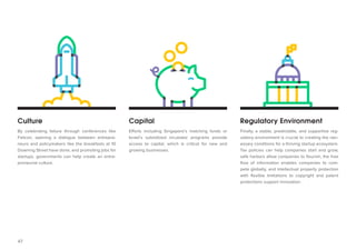 47 
Culture 
Capital 
Regulatory Environment 
By celebrating failure through conferences like Failcon, opening a dialogue between entrepreneurs and policymakers like the breakfasts at 10 Downing Street have done, and promoting jobs for startups, governments can help create an entrepreneurial culture. 
Efforts including Singapore’s matching funds or Israel’s subsidized incubator programs provide access to capital, which is critical for new and growing businesses. 
Finally, a stable, predictable, and supportive regulatory environment is crucial to creating the necessary conditions for a thriving startup ecosystem. Tax policies can help companies start and grow, safe harbors allow companies to flourish, the free flow of information enables companies to compete globally, and intellectual property protection with flexible limitations to copyright and patent protections support innovation.  