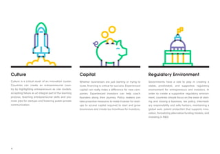 4 
Culture 
Capital 
Regulatory Environment 
Culture is a critical asset of an innovation cluster. Countries can create an entrepreneurial country by highlighting entrepreneurs as role models, accepting failure as an integral part of the learning process, teaching entrepreneurial skills and promote jobs for startups and fostering public-private communication. 
Whether businesses are just starting or trying to scale, financing is critical for success. Experienced capital can really make a difference for new companies. Experienced investors can help coach founders along their journey. Policy makers can take proactive measures to make it easier for startups to access capital required to start and grow businesses and create tax incentives for investors. 
Governments have a role to play in creating a stable, predictable, and supportive regulatory environment for entrepreneurs and investors. In order to create a supportive regulatory environment, countries should focus on the ease of starting and closing a business, tax policy, intermediary responsibility and safe harbors, maintaining a global web, patent protection that supports innovation, formalizing alternative funding models, and investing in R&D.  
