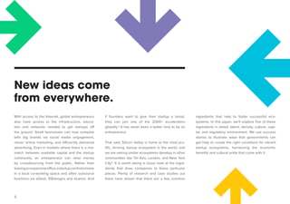 5 
New ideas come 
from everywhere. if founders want to give their startup a boost, they can join one of the 2000+ accelerators 
globally.3 It has never been a better time to be an entrepreneur. 
That said, Silicon Valley is home to the most prolific, thriving startup ecosystem in the world, and we are seeing similar ecosystems develop in other communities like Tel Aviv, London, and New York City4. It is worth taking a closer look at the ingredients that draw companies to these particular 
places. Plenty of research and case studies out there have shown that there are a few common ingredients that help to foster successful ecosystems. In this paper, we’ll explore five of these ingredients in detail: talent, density, culture, capital, and regulatory environment. We use success stories to illustrate ways that governments can get help to create the right conditions for vibrant 
startup ecosystems, harnessing the economic benefits and cultural pride that come with it. 
With access to the Internet, global entrepreneurs also have access to the infrastructure, education and networks needed to get startups off the ground. Small businesses can now compete with big brands via social media engagement, 
clever online marketing, and efficiently delivered advertising. Even in markets where there is a mismatch between available capital and the startup community, an entrepreneur can raise money by crowdsourcing from the public. Rather than 
leasing an expensive office, a startup can find a home in a local co-working space and often outsource 
functions via oDesk, 99Designs and eLance. And  