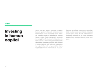 7 
Investing in human capital 
Having the right talent is essential to support business growth. In the past, companies chose their locations based on proximity to raw materials, commerce routes, or availability of low cost inputs or labor. Today, high-growth companies increasingly look for locations that allow them to have access to a diverse and global talent pool. To attract these companies, countries need to invest in human capital to build and retain a workforce not only with the skills startups seek but also to help build businesses and innovate for the future. 
Countries can kickstart investment in human capital by creating flexible labor markets that attract people with a variety of skills and experience; supporting education for an IT and innovation workforce; and promoting diversity in the workplace. 
TALENT  