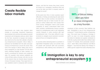 8 
Governments can create more dynamic labor 
markets to encourage investment. Experience 
demonstrates that countries that adopt pro-growth 
investment and immigration policies—which allow 
for the freer movement of people and employ-ees— 
tend to be the ones that cultivate a flourish-ing 
entrepreneurial ecosystem. Silicon Valley in 
particular has benefited from the skills and expe-riences 
of entrepreneurs around the world. Over 
half of the startups in Silicon Valley have one or 
more immigrants as a key founder.5 On the other 
hand, inhibiting flexibility of labor markets can 
result in uncertainty for investors and companies 
alike. For example, most venture capitalists are 
critical of labor policy in Europe, and cite it as one 
of the reasons they are hesitant about investing 
money in European startups. They argue that ven-ture 
capitalists invest in companies with uncertain 
futures, and that the money they invest cannot 
be locked up in managing a workforce that may 
not be the right one when a company needs to 
change its course6. 
At the same time, firms in some countries report 
difficulties in finding and attracting the right talent 
for open roles. In some countries, one solution to 
this dilemma may be to make it easier for com-panies 
to attract skilled labor from outside their 
home country. Immigration reform could enable 
companies to attract underutilized talent from 
other countries, simultaneously having a positive 
impact on unemployment rates in the originating 
country. However, in some countries with high 
unemployment rate, it has been difficult for gov-ernments 
to navigate around domestic economic 
policy to focus on immigration policies. 
In countries where attracting talent is a problem, a 
high-skilled immigration policy can provide visas 
for people with technical skills and successful 
entrepreneurs while allowing more innovators to 
contribute to their economy. Reid Hoffman has 
said, “Immigration is key to any entrepreneurial 
ecosystem”.7 Carlos Espinal, partner at Seedcamp 
says, “One quick way of bridging a shortage in 
staff in an area is to create immigration policies 
that allow for talented and capable individuals to 
enter the country and its labor force without major 
hurdles.”8 In Canada, three passionate entrepre-neurs 
– Boris Wertz, Danny Robinson and Maura 
Rodgers – launched the Startup Visa Initiative in 
2010 to garner support from other influential Cana- 
Create flexible 
labor markets 
Immigration is key to any 
entrepreneurial ecosystem 
-REID HOFFMAN (CEO LINKEDIN) 
50% of Silicon Valley 
start ups have 
1 or more immigrants 
as a key founder. 
“ ” 
 