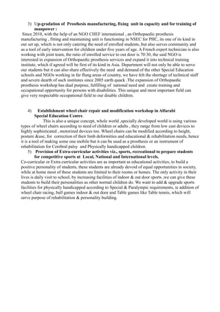 3) Up-gradation of Prosthesis manufacturing, fixing unit in capacity and for training of
manpower :
Since 2010, with the help of an NGO CHEF international , an Orthopaedic prosthesis
manufacturing , fitting and maintaining unit is functioning in NSEC for PHC, its one of its kind in
our set up, which is not only catering the need of enrolled students, but also serves community and
as a tool of early intervention for children under five years of age. A French expert technician is also
working with joint team, the ratio of enrolled service to out door is 70:30, the said NGO is
interested in expansion of Orthopaedic prosthesis services and expand it into technical training
institute, which if agreed will be first of its kind in Asia. Department will not only be able to serve
our students but it can also share effectively the need and demand of the other Special Education
schools and NGOs working in far flung areas of country, we have felt the shortage of technical staff
and severe dearth of such institutes since 2005 earth quack .The expansion of Orthopaedic
prosthesis workshop has dual purpose, fulfilling of national need and create training and
occupational opportunity for persons with disabilities. This unique and most important field can
give very respectable occupational field to our disable children.
4) Establishment wheel chair repair and modification workshop in Alfarabi
Special Education Centre.
This is also a unique concept, whole world ,specially developed world is using various
types of wheel chairs according to need of children or adults , they range from low cast devices to
highly sophisticated , motorized devices too. Wheel chairs can be modified according to height,
posture &use, for correction of their limb deformities and educational & rehabilitation needs, hence
it is a tool of making some one mobile but it can be used as a prosthesis or an instrument of
rehabilitation for Cerebral palsy and Physically handicapped children.
5) Provision of Extra-curricular activities viz., sports, recreational to prepare students
for competitive sports at Local, National and International levels.
Co-curricular or Extra curricular activities are as important as educational activities, to build a
positive personality of students, these students are already devoid of equal opportunities in society,
while at home most of these students are limited to their rooms or homes. The only activity in their
lives is daily visit to school, by increasing facilities of indoor & out door sports ,we can give these
students to build their personalities as other normal children do. We want to add & upgrade sports
facilities for physically handicapped according to Special & Paralympic requirements, ie addition of
wheel chair racing, ball games indoor & out door and Table games like Table tennis, which will
serve purpose of rehabilitation & personality building.
 