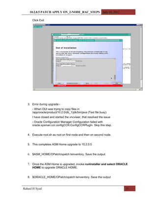 10.2.0.5 PATCH APPLY ON_2-NODE_RAC_STEPS July 10, 2012

      Click Exit




   3. Error during upgrade:-
      - When OUI was trying to copy files in
      /app/oracle/product/10.2.0/db_1/jdk/bin/java (Text file busy)
      I have closed and started the vncviwer, that resolved the issue
      - Oracle Configuration Manager Configuration failed with
      oracle.sysman.ccr.configCCR.ConfigCCRPlugIn. Skip this step.


   4. Execute root.sh as root on first node and then on second node.


   5. This completes ASM Home upgrade to 10.2.0.5


   6. $ASM_HOME/OPatch/opatch lsinventory. Save the output.


   7. Once the ASM Home is upgraded, invoke runInstaller and select ORACLE
      HOME to upgrade ORACLE HOME.


   8. $ORACLE_HOME/OPatch/opatch lsinventory. Save the output



Raheel H Syed                                                           15
 