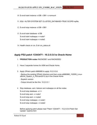 10.2.0.5 PATCH APPLY ON_2-NODE_RAC_STEPS July 10, 2012



   10. $ srvctl start instance -d DB -i DB1 -o nomount


   11. SQL> ALTER SYSTEM SET CLUSTER_DATABASE=TRUE SCOPE=spfile;


   12. $ srvctl stop instance -d DB -i DB1


   13. $ srvctl start database -d DB
      $ srvctl start nodeapps -n node1
      $ srvctl start nodeapps -n node2


   14. Health check on crs. $ sh crs_status.sh



Apply PSU patch 13343471 - 10.2.0.5.6 to Oracle Home

   1. PRODUCTION nodes RACNODE1 and RACNODE2


   2. Have 2 separate homes for ASM and Oracle Home.


   3. Apply OPatch patch 6880880 to apply 10.2.0.5.6.
      - Backup the existing OPatch directory and then unzip p6880880_102000_Linux-
      x86-64_Opatch_4_PSUJan2012.zip in the Oracle Home
      - $opatch version
      - Output should be like this: 10.2.0.5.1


   4. Stop database, asm, listener and nodeapps on all the nodes
      $ srvctl stop database –d <>
      $ srvctl stop asm –n node1
      $ srvctl stop asm –n node2
      $ srvctl stop nodeapps –n node1
      $ srvctl stop nodeapps –n node2


      Before applying patch please read “Patch 13343471 - 10.2.0.5.6 Patch Set
      Update” readme.html

Raheel H Syed                                                                17
 