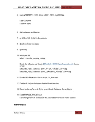 10.2.0.5 PATCH APPLY ON_2-NODE_RAC_STEPS July 10, 2012



   5. unzip p13343471_10205_Linux-x86-64_PSU_JAN2012.zip


      $ cd 13343471
      $ opatch apply




   6. start database and listener.


   7. cd $ORACLE_HOME/rdbms/admin


   8. @catbundle.sql psu apply


   9. @utlrp.sql


   10. set pages 500
      select * from dba_registry_history;


      Check the following log files in $ORACLE_HOME/cfgtoollogs/catbundle for any
      errors:
      catbundle_PSU_<database SID>_APPLY_<TIMESTAMP>.log
      catbundle_PSU_<database SID>_GENERATE_<TIMESTAMP>.log


   11. Quick CRS check with custom scirpt: crs_status.sh


   12. Enable all the jobs that were disabled in earlier step.


   13. Running changePerm.sh Script on an Oracle Database Server Home


   14. $ cd $ORACLE_HOME/install
      $ sh changePerm.sh and specify the patched server Oracle home location



References


Raheel H Syed                                                                  18
 
