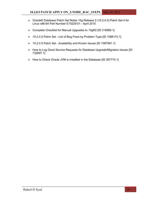 10.2.0.5 PATCH APPLY ON_2-NODE_RAC_STEPS July 10, 2012

    Oracle® Database Patch Set Notes 10g Release 2 (10.2.0.5) Patch Set 4 for
     Linux x86-64 Part Number E15229-01 - April 2010

    Complete Checklist for Manual Upgrades to 10gR2 [ID 316889.1]

    10.2.0.5 Patch Set - List of Bug Fixes by Problem Type [ID 1088172.1]

    10.2.0.5 Patch Set - Availability and Known Issues [ID 1087991.1]

    How to Log Good Service Requests for Database Upgrade/Migration Issues [ID
     732897.1]

    How to Check Oracle JVM is Installed in the Database [ID 397770.1]




Raheel H Syed                                                                19
 