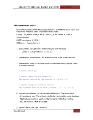 10.2.0.5 PATCH APPLY ON_2-NODE_RAC_STEPS July 10, 2012




Pre-installation Tasks
   RACNODE1 and RACNODE2 have separate homes for ASM and Oracle Home and
   CRS Home. All homes will be patched on both the nodes
   Existing CRS_HOME, ASM_HOME & ORACLE_HOME version is 10.2.0.4
   +ASM1:/app/asm
   PROD1:/app/oracle/10.2.0/db_1
   CRS home  /app/crs/home_1


   1. Backup CRS, ASM, DB Home and inventory for both the nodes
      -     Use tar to backup the homes as ‘ tar –cvf ’


   2. Check opatch lsinventory on CRS, ASM and Oracle Home. Save the output.


   3. Check cluster health, crs activeversion and software version on both the nodes
      and save the output.


      $ crsctl check crs


      $ crsctl query css activeversion
      CRS active version on the cluster is [10.2.0.4.0]


      $ crsctl query css software version
      CRS software version on node [racnode1] is [10.2.0.4.0]


   4. Upgrading Installations that use Java Virtual Machine or Oracle interMedia
      - If the database uses JVM or Oracle interMedia, then install the oracle database
          10g Products installation type from 10g Companion CD before installing
          10.2.0.5 Patchset. MOS ID: 293658.1


   5. Update Oracle Time Zone Definitions

Raheel H Syed                                                                      2
 