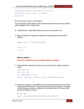 10.2.0.5 PATCH APPLY ON_2-NODE_RAC_STEPS July 10, 2012

   substr(object_type,1,30) type, status from
   dba_objects where status <> 'VALID';
   spool off


   Run utlrp.sql and re-query invalid objects
   The last queries (invalid objects check) will lists all objects that cannot be compiled
   before upgrade in file 'invalid_pre.lst'


   9. Create pfile from spfile AND backup tnsnames.ora and listener.ora


   10. Check AUD$ table, if auditing is enabled then upgrade performance will be
       affected


      SELECT count (*) FROM SYS.AUD$;


      count (*)
      ---------
            0


      MOS Id: 979942.1
      (No action required in our case as NO auditing is enabled)


   11. Verify database components, status and version from dba_registry. Save the
       output.
      set pages 500
      set lines 120
      col COMP_NAME for a40
      select comp_name, status, version from dba_registry;




   12. Backup the database. Using RMAN, backup the full database and archive log in
      compressed format to disk. Though we had tape backups configured, we opted
      for disk backups as backup completion time to tapes varied to 4-6 hours. Disk
      backup completed in 2 hours.

      #!/usr/bash
      export NLS_DATE_FORMAT="DD-MON-YY HH24:MI:SS"


Raheel H Syed                                                                        4
 