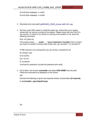 10.2.0.5 PATCH APPLY ON_2-NODE_RAC_STEPS July 10, 2012

      $ srvctl stop nodeapps –n node1
      $ srvctl stop nodeapps –n node2




   4. Download and unzip patch p8202632_10205_Linux-x86-64.zip


   5. We have used VNC viewer to install this patch set, most of the Linux system
      comes with vnc service running on the system. Please check with your SA if it’s
      not running. To check if vnc service is running on the system or not, issue the
      following command
      $ ps –ef | grep vnc
      If the output shows …… oracle ….. <your hostname>:<number> then it means
      you have vnc session running under oracle user, eg: racnode1:1 or racnode1:2


      If VNC service is not running then you can do this, it worked for me
      As ‘Oracle’ user:
      $ cd /usr/bin
      $ ls –lrt vnc*
      $ ./vncserver
      It will ask for password, provide the password and verify.


   6. CD to Disk1 and Invoke runInstaller and select CRS HOME from the path.
      Follow the instructions as displayed on the screen.
      OR
      Execute the following to ignore pre-requisite checks of parameters (If required)
      $ ./runinstaller –ignoreSysPrereqs




      (A)




Raheel H Syed                                                                    7
 