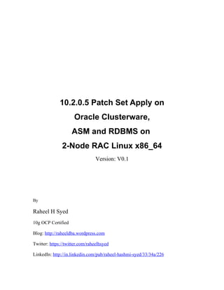 10.2.0.5 Patch Set Apply on
                     Oracle Clusterware,
                    ASM and RDBMS on
               2-Node RAC Linux x86_64
                                 Version: V0.1




By

Raheel H Syed
10g OCP Certified

Blog: http://raheeldba.wordpress.com

Twitter: https://twitter.com/raheelhsyed

LinkedIn: http://in.linkedin.com/pub/raheel-hashmi-syed/33/34a/226
 