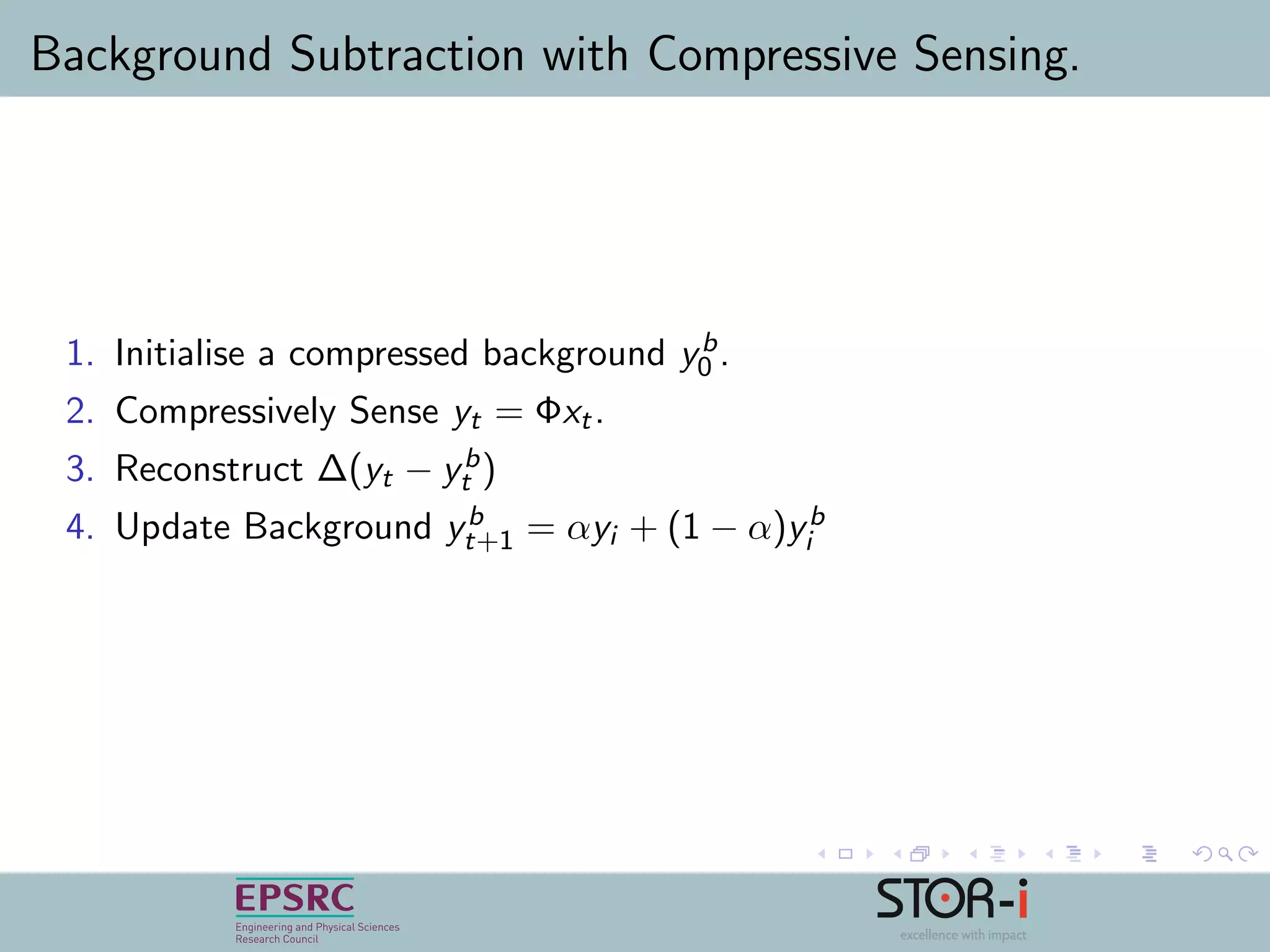Background Subtraction with Compressive Sensing.
1. Initialise a compressed background yb
0 .
2. Compressively Sense yt = Φxt.
3. Reconstruct ∆(yt − yb
t )
4. Update Background yb
t+1 = αyi + (1 − α)yb
i
 