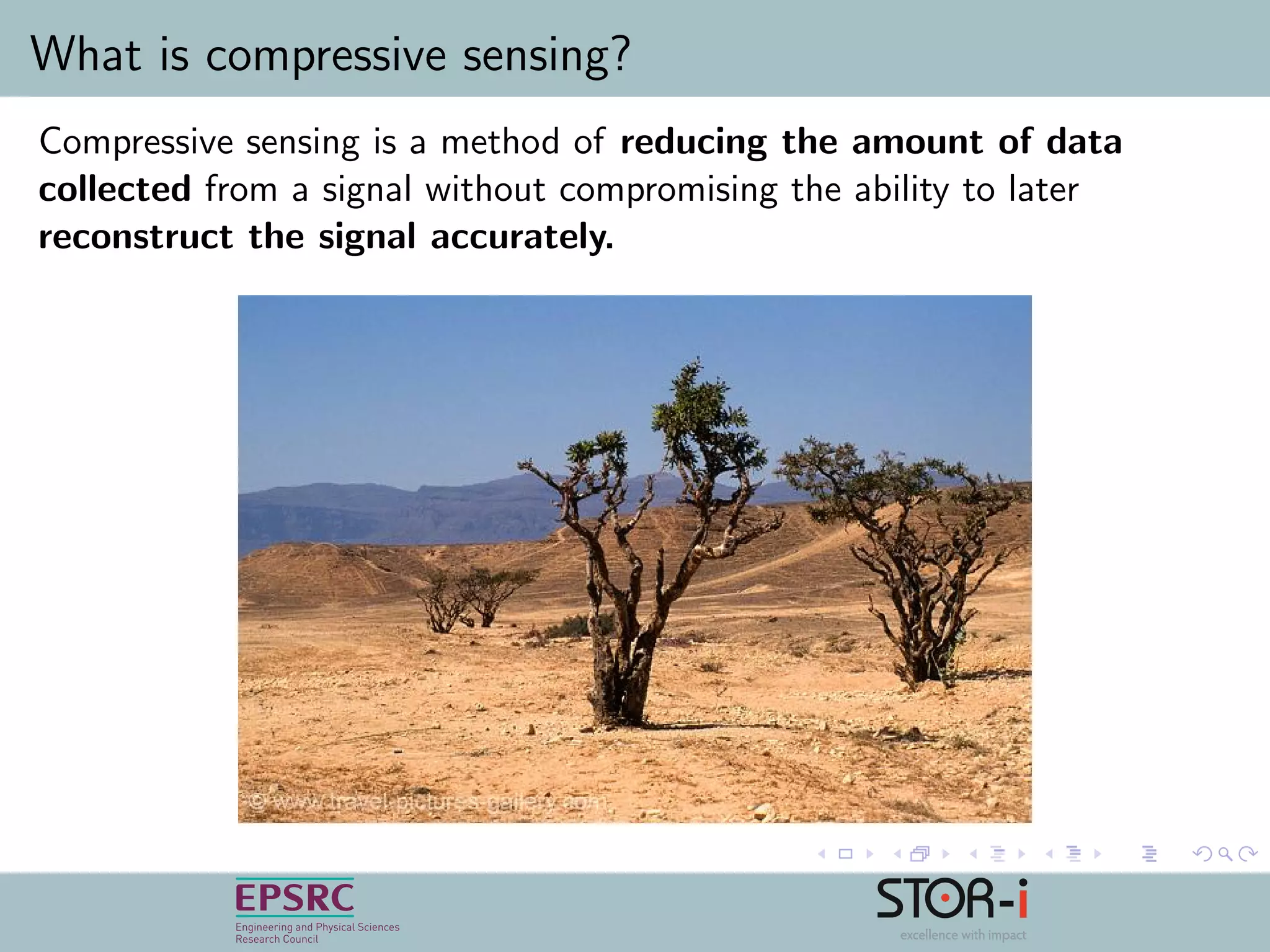 What is compressive sensing?
Compressive sensing is a method of reducing the amount of data
collected from a signal without compromising the ability to later
reconstruct the signal accurately.
 