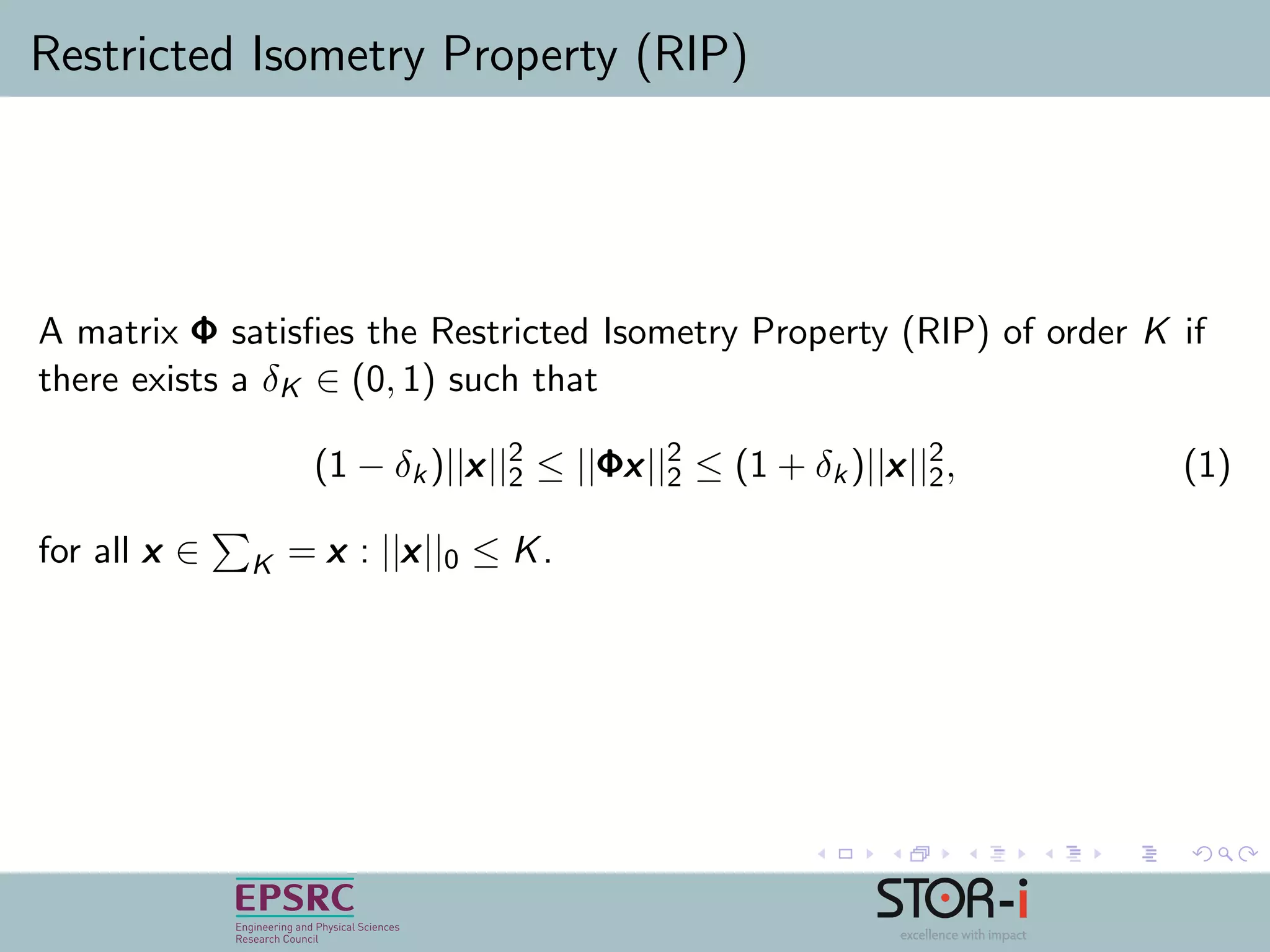 Restricted Isometry Property (RIP)
A matrix ΦΦΦ satisﬁes the Restricted Isometry Property (RIP) of order K if
there exists a δK ∈ (0, 1) such that
(1 − δk)||xxx||2
2 ≤ ||ΦΦΦxxx||2
2 ≤ (1 + δk)||xxx||2
2, (1)
for all xxx ∈ K = xxx : ||xxx||0 ≤ K.
 