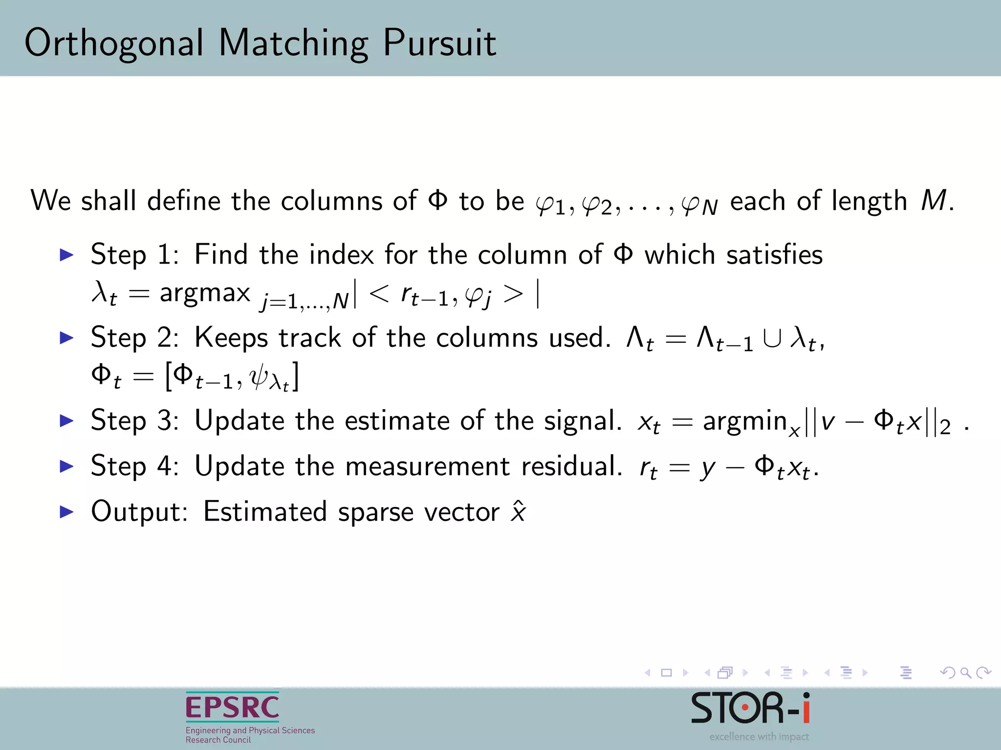 Orthogonal Matching Pursuit
We shall deﬁne the columns of Φ to be ϕ1, ϕ2, . . . , ϕN each of length M.
Step 1: Find the index for the column of Φ which satisﬁes
λt = argmax j=1,...,N| < rt−1, ϕj > |
Step 2: Keeps track of the columns used. Λt = Λt−1 ∪ λt,
Φt = [Φt−1, ψλt ]
Step 3: Update the estimate of the signal. xt = argminx ||v − Φtx||2 .
Step 4: Update the measurement residual. rt = y − Φtxt.
Output: Estimated sparse vector ˆx
 