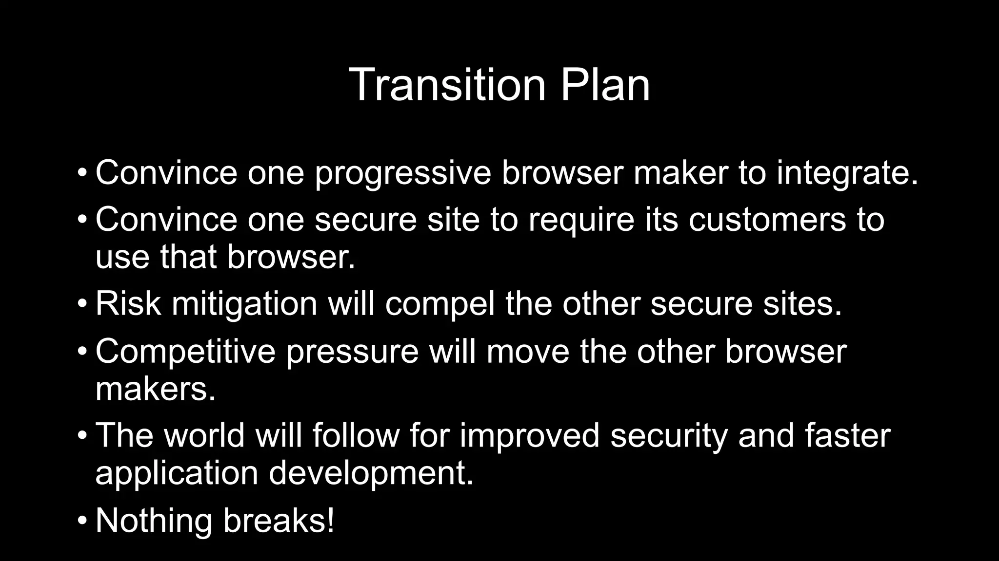 Transition Plan
• Convince one progressive browser maker to integrate.
• Convince one secure site to require its customers to
use that browser.
• Risk mitigation will compel the other secure sites.
• Competitive pressure will move the other browser
makers.
• The world will follow for improved security and faster
application development.
• Nothing breaks!