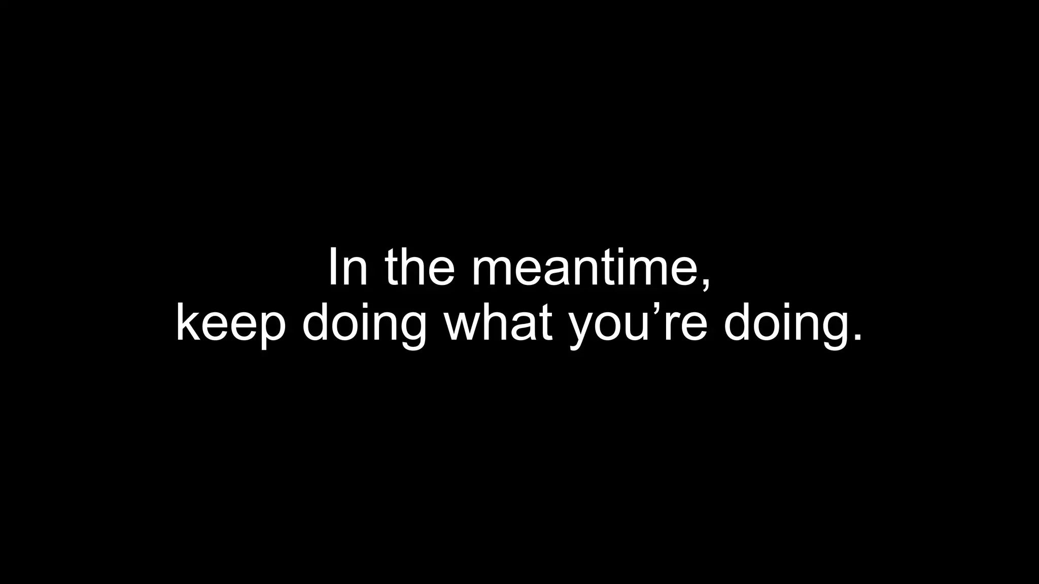 In the meantime,
keep doing what you’re doing.