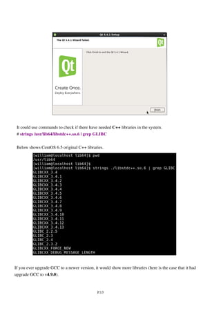 P.13
It could use commands to check if there have needed C++ libraries in the system.
# strings /usr/lib64/libstdc++.so.6 | grep GLIBC
Below shows CentOS 6.5 original C++ libraries.
If you ever upgrade GCC to a newer version, it would show more libraries (here is the case that it had
upgrade GCC to v4.9.0).
 