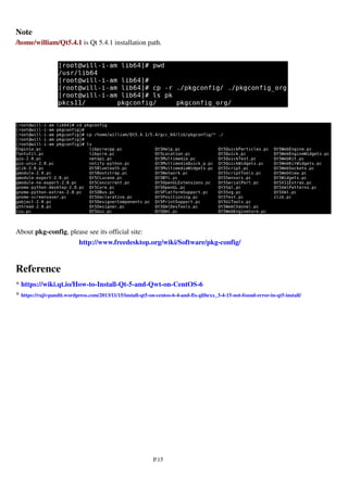 P.15
Note
/home/william/Qt5.4.1 is Qt 5.4.1 installation path.
About pkg-config, please see its official site:
http://www.freedesktop.org/wiki/Software/pkg-config/
Reference
* https://wiki.qt.io/How-to-Install-Qt-5-and-Qwt-on-CentOS-6
* https://rajivpandit.wordpress.com/2013/11/15/install-qt5-on-centos-6-4-and-fix-glibcxx_3-4-15-not-found-error-in-qt5-install/
 