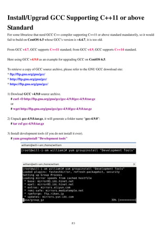 P.3
Install/Upgrad GCC Supporting C++11 or above
Standard
For some librariese that need GCC C++ compiler supporting C++11 or above standard mandatorily, so it would
fail to build on CentOS 6.5 whose GCC’s version is v4.4.7, it is too old.
From GCC v4.7, GCC supports C++11 standard; from GCC v4.9, GCC supports C++14 standard.
Here using GCC v4.9.0 as an example for upgrading GCC on CentOS 6.5.
To retrieve a copy of GCC source archive, please refer to the GNU GCC download site:
* ftp://ftp.gnu.org/gnu/gcc/
* http://ftp.gnu.org/gnu/gcc/
* https://ftp.gnu.org/gnu/gcc/
1) Dowload GCC v4.9.0 source archive.
# curl -O http://ftp.gnu.org/gnu/gcc/gcc-4.9.0/gcc-4.9.0.tar.gz
or
# wget http://ftp.gnu.org/gnu/gcc/gcc-4.9.0/gcc-4.9.0.tar.gz
2) Unpack gcc-4.9.0.tar.gz, it will generate a folder name “gcc-4.9.0”:
# tar zxf gcc-4.9.0.tar.gz
3) Install development tools (if you do not install it ever).
# yum groupinstall "Development tools"
 