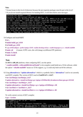 P.5
Note:
* It must locate in this level of directory because the pre-requisite packages must be put in this level!
* If you do not install required libraries for building GCC, it will show below error messages.
5) Configure and install GCC
# cd ..
# mkdir build_gcc_4.9.0
# cd build_gcc_4.9.0
# ../gcc-4.9.0/configure --prefix=/opt/gcc-4.9.0/ --enable-checking=release --enable-languages=c,c++ --disable-multilib
# make -j4 (4 means 4 CPU cores, this will change on different CPU platform)
# make -k check
# make install
Note
On 64-bit (x86_64) platform, when confguring GCC, use the option
"--enable-multilib --with-multilib-list=m32,m64" to let compiler could build out a 32-bit software, while
the option "--disable-multilib" means no 32-bit support, e.g. it could only built out 64-bit software.
6) Using alternatives(or ”update-alternatives“ which is a symbolic link to “alternatives”) tool to set currently
used GCC compiler. The version of GCC used in CentOS 6.5 is v4.4.7.
# mv /usr/bin/gcc /usr/bin/gcc_4.4.7
# update-alternatives --install /usr/bin/gcc gcc /opt/gcc-4.9.0/bin/x86_64-unknown-linux-gnu-gcc-4.9.0 40
# mv /usr/bin/g++ /usr/bin/g++_4.4.7
# update-alternatives --install /usr/bin/g++ g++ /opt/gcc-4.9.0/bin/g++ 40
# mv /usr/bin/c++ /usr/bin/c++_4.4.7
# update-alternatives --install /usr/bin/c++ c++ /opt/gcc-4.9.0/bin/c++ 40
To verify current version of GCC compiler.
# gcc --version
 