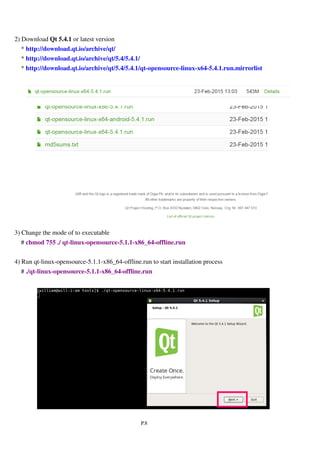 P.8
2) Download qt -opensource-linux-x64-5.4.1.run or latest version
* http://download.qt.io/archive/qt/
* http://download.qt.io/archive/qt/5.4/5.4.1/
* http://download.qt.io/archive/qt/5.4/5.4.1/qt-opensource-linux-x64-5.4.1.run.mirrorlist
3) Change the mode of to executable
# chmod 755 ./qt-opensource-linux-x64-5.4.1.run
4) Run qt-opensource-linux-x64-5.4.1.run to start installation process
# ./qt-opensource-linux-x64-5.4.1.run
 