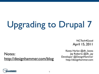 Upgrading to Drupal 7
                                           NCTech4Good
                                        April 15, 2011
                                  Kosta Harlan @dh_kosta
Notes:                                Jay Roberts @dh_jay
                               Developer @DesignHammer
http://designhammer.com/blog      http://designhammer.com



                         1
 