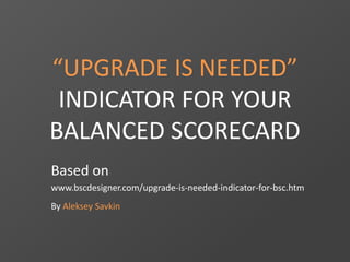 “UPGRADE IS NEEDED”
INDICATOR FOR YOUR
BALANCED SCORECARD
Based on
www.bscdesigner.com/upgrade-is-needed-indicator-for-bsc.htm
By Aleksey Savkin
 