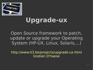 1
Upgrade-ux
Open Source framework to patch,
update or upgrade your Operating
System (HP-UX, Linux, Solaris,...)
http://www.it3.be/projects/upgrade-ux.html
Gratien D'haese
 