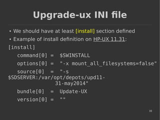 10
Upgrade-ux INI file
● We should have at least [install] section defined
● Example of install definition on HP-UX 11.31:
[install]
command[0] = $SWINSTALL
options[0] = "-x mount_all_filesystems=false"
source[0] = "-s
$SDSERVER:/var/opt/depots/upd11-
31-may2014"
bundle[0] = Update-UX
version[0] = ""
 