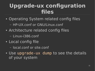 11
Upgrade-ux configuration
files
● Operating System related config files
– HP-UX.conf or GNU/Linux.conf
● Architecture related config files
– Linux-i386.conf
● Local config file
– local.conf or site.conf
● Use upgrade-ux dump to see the details
of your system
 