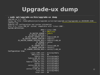 12
Upgrade-ux dump
$ sudo opt/upgrade-ux/bin/upgrade-ux dump
upgrade-ux 1.2 / Git
Using log file: /home/gdha/projects/upgrade-ux/var/opt/upgrade-ux/log/upgrade-ux-20150109-1548-
LOGFILE.log
Dumping out configuration and system information
This is a 'Linux-x86_64' system, compatible with 'Linux-i386'.
System definition:
ARCH = Linux-i386
OS = GNU/Linux
OS_MASTER_VENDOR = fedora
OS_MASTER_VERSION = 7
OS_MASTER_VENDOR_ARCH = fedora/x86_64
OS_MASTER_VENDOR_VERSION = fedora/7
OS_MASTER_VENDOR_VERSION_ARCH = fedora/7/x86_64
OS_VENDOR = centos
OS_VERSION = 7
OS_VENDOR_ARCH = centos/x86_64
OS_VENDOR_VERSION = centos/7
OS_VENDOR_VERSION_ARCH = centos/7/x86_64
Configuration tree:
Linux-i386.conf : missing/empty
GNU/Linux.conf : OK
fedora.conf : missing/empty
fedora/x86_64.conf : missing/empty
fedora/7.conf : missing/empty
fedora/7/x86_64.conf : missing/empty
centos.conf : missing/empty
centos/x86_64.conf : missing/empty
centos/7.conf : missing/empty
centos/7/x86_64.conf : missing/empty
site.conf : missing/empty
local.conf : OK
 