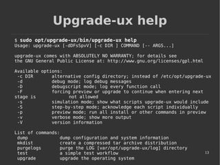 13
Upgrade-ux help
$ sudo opt/upgrade-ux/bin/upgrade-ux help
Usage: upgrade-ux [-dDFsSpvV] [-c DIR ] COMMAND [-- ARGS...]
upgrade-ux comes with ABSOLUTELY NO WARRANTY; for details see
the GNU General Public License at: http://www.gnu.org/licenses/gpl.html
Available options:
-c DIR alternative config directory; instead of /etc/opt/upgrade-ux
-d debug mode; log debug messages
-D debugscript mode; log every function call
-F forcing preview or upgrade to continue when entering next
stage is not allowed
-s simulation mode; show what scripts upgrade-ux would include
-S step-by-step mode; acknowledge each script individually
-p preview mode; run all install or other commands in preview
-v verbose mode; show more output
-V version information
List of commands:
dump dump configuration and system information
mkdist create a compressed tar archive distribution
purgelogs purge the LOG [var/opt/upgrade-ux/log] directory
test a simple test workflow
upgrade upgrade the operating system
 