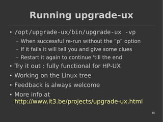 16
Running upgrade-ux
● /opt/upgrade-ux/bin/upgrade-ux -vp
– When successful re-run without the “p” option
– If it fails it will tell you and give some clues
– Restart it again to continue 'till the end
● Try it out : fully functional for HP-UX
● Working on the Linux tree
● Feedback is always welcome
● More info at
http://www.it3.be/projects/upgrade-ux.html
 
