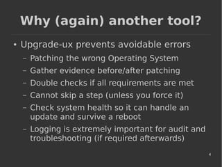 4
Why (again) another tool?
● Upgrade-ux prevents avoidable errors
– Patching the wrong Operating System
– Gather evidence before/after patching
– Double checks if all requirements are met
– Cannot skip a step (unless you force it)
– Check system health so it can handle an
update and survive a reboot
– Logging is extremely important for audit and
troubleshooting (if required afterwards)
 